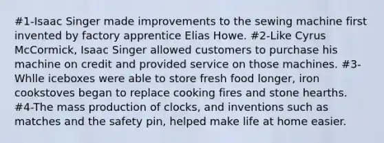 #1-Isaac Singer made improvements to the sewing machine first invented by factory apprentice Elias Howe. #2-Like Cyrus McCormick, Isaac Singer allowed customers to purchase his machine on credit and provided service on those machines. #3-Whlle iceboxes were able to store fresh food longer, iron cookstoves began to replace cooking fires and stone hearths. #4-The mass production of clocks, and inventions such as matches and the safety pin, helped make life at home easier.