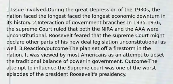 1.Issue involved-During the great Depression of the 1930s, the nation faced the longest faced the longest economic downturn in its history. 2.Interaction of government branches-In 1935-1936, the supreme Court ruled that both the NIRA and the AAA were unconstitutional. Roosevelt feared that the supreme Court might declare other parts of his new deal legislation unconstitutional as well. 3.Reaction/outcome-The plan set off a firestorm in the nation. It was viewed by most Americans as an attempt to upset the traditional balance of power in government. Outcome-The attempt to influence the Supreme court was one of the worst episodes of the president Roosevelt's presidency.