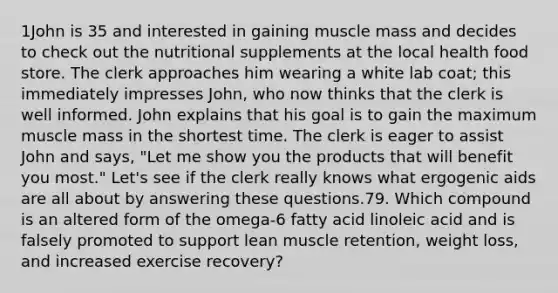 1John is 35 and interested in gaining muscle mass and decides to check out the nutritional supplements at the local health food store. The clerk approaches him wearing a white lab coat; this immediately impresses John, who now thinks that the clerk is well informed. John explains that his goal is to gain the maximum muscle mass in the shortest time. The clerk is eager to assist John and says, "Let me show you the products that will benefit you most." Let's see if the clerk really knows what ergogenic aids are all about by answering these questions.79. Which compound is an altered form of the omega-6 fatty acid linoleic acid and is falsely promoted to support lean muscle retention, weight loss, and increased exercise recovery?