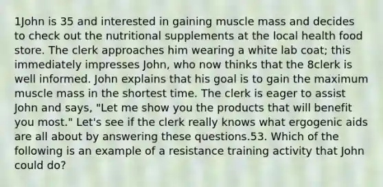 1John is 35 and interested in gaining muscle mass and decides to check out the nutritional supplements at the local health food store. The clerk approaches him wearing a white lab coat; this immediately impresses John, who now thinks that the 8clerk is well informed. John explains that his goal is to gain the maximum muscle mass in the shortest time. The clerk is eager to assist John and says, "Let me show you the products that will benefit you most." Let's see if the clerk really knows what ergogenic aids are all about by answering these questions.53. Which of the following is an example of a resistance training activity that John could do?