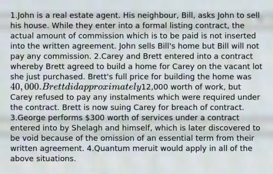 1.John is a real estate agent. His neighbour, Bill, asks John to sell his house. While they enter into a formal listing contract, the actual amount of commission which is to be paid is not inserted into the written agreement. John sells Bill's home but Bill will not pay any commission. 2.Carey and Brett entered into a contract whereby Brett agreed to build a home for Carey on the vacant lot she just purchased. Brett's full price for building the home was 40,000. Brett did approximately12,000 worth of work, but Carey refused to pay any instalments which were required under the contract. Brett is now suing Carey for breach of contract. 3.George performs 300 worth of services under a contract entered into by Shelagh and himself, which is later discovered to be void because of the omission of an essential term from their written agreement. 4.Quantum meruit would apply in all of the above situations.