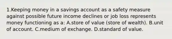 1.​Keeping money in a savings account as a safety measure against possible future income declines or job loss represents money functioning as a: A.​store of value (store of wealth). B.​unit of account. C.​medium of exchange. D.​standard of value.