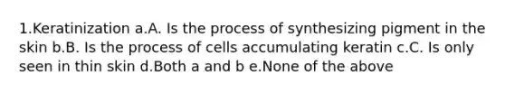 1.Keratinization a.A. Is the process of synthesizing pigment in the skin b.B. Is the process of cells accumulating keratin c.C. Is only seen in thin skin d.Both a and b e.None of the above