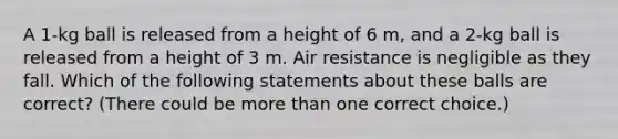 A 1-kg ball is released from a height of 6 m, and a 2-kg ball is released from a height of 3 m. Air resistance is negligible as they fall. Which of the following statements about these balls are correct? (There could be more than one correct choice.)