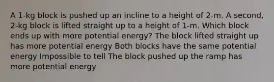 A 1-kg block is pushed up an incline to a height of 2-m. A second, 2-kg block is lifted straight up to a height of 1-m. Which block ends up with more potential energy? The block lifted straight up has more potential energy Both blocks have the same potential energy Impossible to tell The block pushed up the ramp has more potential energy