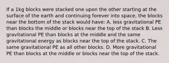 If a 1kg blocks were stacked one upon the other starting at the surface of the earth and continuing forever into space, the blocks near the bottom of the stack would have: A. less gravitational PE than blocks the middle or blocks near the top of the stack B. Less gravitational PE than blocks at the middle and the same gravitational energy as blocks near the top of the stack. C. The same gravitational PE as all other blocks. D. More gravitational PE than blocks at the middle or blocks near the top of the stack.