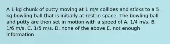 A 1-kg chunk of putty moving at 1 m/s collides and sticks to a 5-kg bowling ball that is initially at rest in space. The bowling ball and putty are then set in motion with a speed of A. 1/4 m/s. B. 1/6 m/s. C. 1/5 m/s. D. none of the above E. not enough information