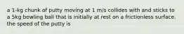 a 1-kg chunk of putty moving at 1 m/s collides with and sticks to a 5kg bowling ball that is initially at rest on a frictionless surface. the speed of the putty is