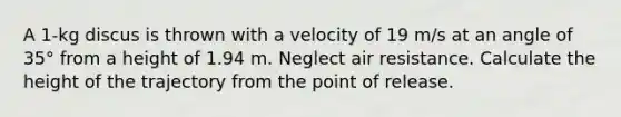 A 1-kg discus is thrown with a velocity of 19 m/s at an angle of 35° from a height of 1.94 m. Neglect air resistance. Calculate the height of the trajectory from the point of release.