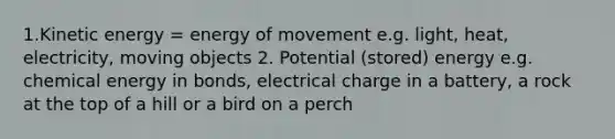 1.Kinetic energy = energy of movement e.g. light, heat, electricity, moving objects 2. Potential (stored) energy e.g. chemical energy in bonds, electrical charge in a battery, a rock at the top of a hill or a bird on a perch