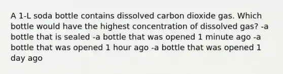 A 1-L soda bottle contains dissolved carbon dioxide gas. Which bottle would have the highest concentration of dissolved gas? -a bottle that is sealed -a bottle that was opened 1 minute ago -a bottle that was opened 1 hour ago -a bottle that was opened 1 day ago