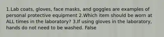 1.Lab coats, gloves, face masks, and goggles are examples of personal protective equipment 2.Which item should be worn at ALL times in the laboratory? 3.If using gloves in the laboratory, hands do not need to be washed. False