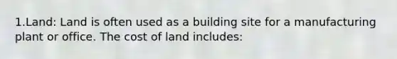 1.Land: Land is often used as a building site for a manufacturing plant or office. The cost of land includes: