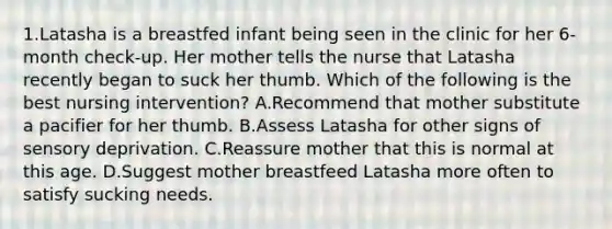 1.Latasha is a breastfed infant being seen in the clinic for her 6-month check-up. Her mother tells the nurse that Latasha recently began to suck her thumb. Which of the following is the best nursing intervention? A.Recommend that mother substitute a pacifier for her thumb. B.Assess Latasha for other signs of sensory deprivation. C.Reassure mother that this is normal at this age. D.Suggest mother breastfeed Latasha more often to satisfy sucking needs.