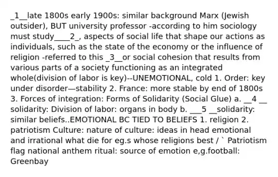 _1__late 1800s early 1900s: similar background Marx (Jewish outsider), BUT university professor -according to him sociology must study____2_, aspects of social life that shape our actions as individuals, such as the state of the economy or the influence of religion -referred to this _3__or social cohesion that results from various parts of a society functioning as an integrated whole(division of labor is key)--UNEMOTIONAL, cold 1. Order: key under disorder—stability 2. France: more stable by end of 1800s 3. Forces of integration: Forms of Solidarity (Social Glue) a. __4 __ solidarity: Division of labor: organs in body b. ___5 __solidarity: similar beliefs..EMOTIONAL BC TIED TO BELIEFS 1. religion 2. patriotism Culture: nature of culture: ideas in head emotional and irrational what die for eg.s whose religions best / ` Patriotism flag national anthem ritual: source of emotion e,g.football: Greenbay