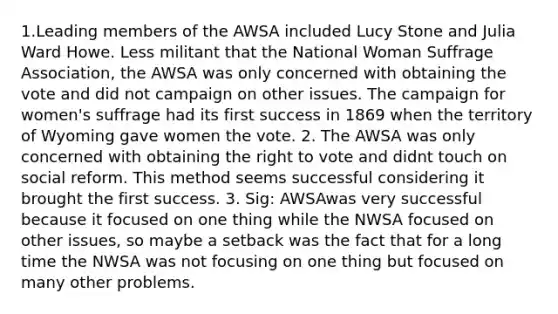 1.Leading members of the AWSA included Lucy Stone and Julia Ward Howe. Less militant that the National Woman Suffrage Association, the AWSA was only concerned with obtaining the vote and did not campaign on other issues. The campaign for women's suffrage had its first success in 1869 when the territory of Wyoming gave women the vote. 2. The AWSA was only concerned with obtaining <a href='https://www.questionai.com/knowledge/kr9tEqZQot-the-right-to-vote' class='anchor-knowledge'>the right to vote</a> and didnt touch on social reform. This method seems successful considering it brought the first success. 3. Sig: AWSAwas very successful because it focused on one thing while the NWSA focused on other issues, so maybe a setback was the fact that for a long time the NWSA was not focusing on one thing but focused on many other problems.