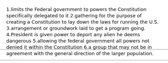 1.limits the Federal government to powers the Constitution specifically delegated to it 2.gathering for the purpose of creating a Constitution to lay down the laws for running the U.S. 3.arrangement or groundwork laid to get a program going. 4.President is given power to deport any alien he deems dangerous 5.allowing the federal government all powers not denied it within the Constitution 6.a group that may not be in agreement with the general direction of the larger population.