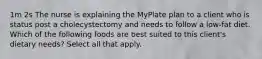 1m 2s The nurse is explaining the MyPlate plan to a client who is status post a cholecystectomy and needs to follow a low-fat diet. Which of the following foods are best suited to this client's dietary needs? Select all that apply.