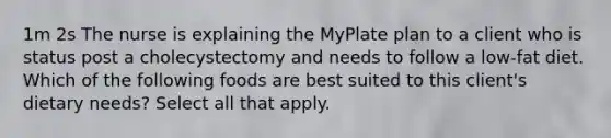 1m 2s The nurse is explaining the MyPlate plan to a client who is status post a cholecystectomy and needs to follow a low-fat diet. Which of the following foods are best suited to this client's dietary needs? Select all that apply.