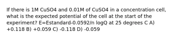 If there is 1M CuSO4 and 0.01M of CuSO4 in a concentration cell, what is the expected potential of the cell at the start of the experiment? E=Estandard-0.0592/n logQ at 25 degrees C A) +0.118 B) +0.059 C) -0.118 D) -0.059