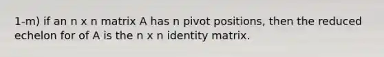 1-m) if an n x n matrix A has n pivot positions, then the reduced echelon for of A is the n x n identity matrix.