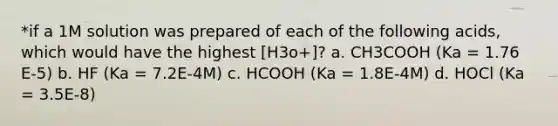 *if a 1M solution was prepared of each of the following acids, which would have the highest [H3o+]? a. CH3COOH (Ka = 1.76 E-5) b. HF (Ka = 7.2E-4M) c. HCOOH (Ka = 1.8E-4M) d. HOCl (Ka = 3.5E-8)