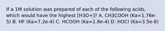 If a 1M solution was prepared of each of the following acids, which would have the highest [H3O+]? A. CH3COOH (Ka=1.76e-5) B. HF (Ka=7.2e-4) C. HCOOH (Ka=1.8e-4) D. HOCI (Ka=3.5e-8)