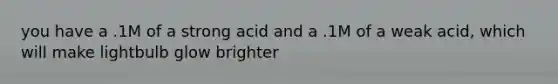 you have a .1M of a strong acid and a .1M of a weak acid, which will make lightbulb glow brighter