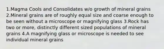 1.Magma Cools and Consolidates w/o growth of mineral grains 2.Mineral grains are of roughly equal size and coarse enough to be seen without a microscope or magnifying glass 3.Rock has two or more, distinctly different sized populations of mineral grains 4.A magnifying glass or microscope is needed to see individual mineral grains