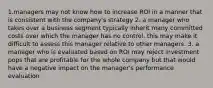 1.managers may not know how to increase ROI in a manner that is consistent with the company's strategy 2. a manager who takes over a business segment typically inherit many committed costs over which the manager has no control. this may make it difficult to assess this manager relative to other managers. 3. a manager who is evaluated based on ROI may reject investment pops that are profitable for the whole company but that would have a negative impact on the manager's performance evaluation