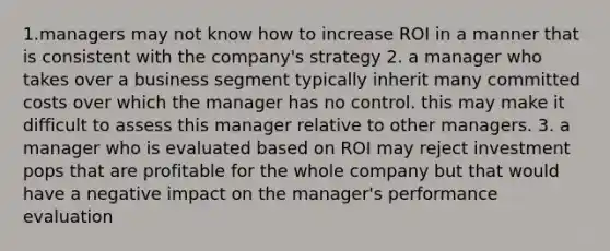 1.managers may not know how to increase ROI in a manner that is consistent with the company's strategy 2. a manager who takes over a business segment typically inherit many committed costs over which the manager has no control. this may make it difficult to assess this manager relative to other managers. 3. a manager who is evaluated based on ROI may reject investment pops that are profitable for the whole company but that would have a negative impact on the manager's performance evaluation