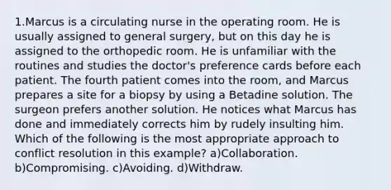 1.Marcus is a circulating nurse in the operating room. He is usually assigned to general surgery, but on this day he is assigned to the orthopedic room. He is unfamiliar with the routines and studies the doctor's preference cards before each patient. The fourth patient comes into the room, and Marcus prepares a site for a biopsy by using a Betadine solution. The surgeon prefers another solution. He notices what Marcus has done and immediately corrects him by rudely insulting him. Which of the following is the most appropriate approach to conflict resolution in this example? a)Collaboration. b)Compromising. c)Avoiding. d)Withdraw.