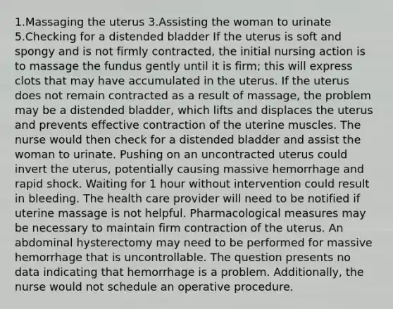 1.Massaging the uterus 3.Assisting the woman to urinate 5.Checking for a distended bladder If the uterus is soft and spongy and is not firmly contracted, the initial nursing action is to massage the fundus gently until it is firm; this will express clots that may have accumulated in the uterus. If the uterus does not remain contracted as a result of massage, the problem may be a distended bladder, which lifts and displaces the uterus and prevents effective contraction of the uterine muscles. The nurse would then check for a distended bladder and assist the woman to urinate. Pushing on an uncontracted uterus could invert the uterus, potentially causing massive hemorrhage and rapid shock. Waiting for 1 hour without intervention could result in bleeding. The health care provider will need to be notified if uterine massage is not helpful. Pharmacological measures may be necessary to maintain firm contraction of the uterus. An abdominal hysterectomy may need to be performed for massive hemorrhage that is uncontrollable. The question presents no data indicating that hemorrhage is a problem. Additionally, the nurse would not schedule an operative procedure.