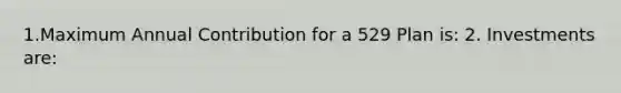 1.Maximum Annual Contribution for a 529 Plan is: 2. Investments are: