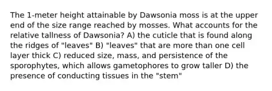 The 1-meter height attainable by Dawsonia moss is at the upper end of the size range reached by mosses. What accounts for the relative tallness of Dawsonia? A) the cuticle that is found along the ridges of "leaves" B) "leaves" that are more than one cell layer thick C) reduced size, mass, and persistence of the sporophytes, which allows gametophores to grow taller D) the presence of conducting tissues in the "stem"