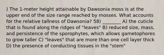 ) The 1-meter height attainable by Dawsonia moss is at the upper end of the size range reached by mosses. What accounts for the relative tallness of Dawsonia? 58) ________ A) the cuticle that is found along the ridges of "leaves" B) reduced size, mass, and persistence of the sporophytes, which allows gametophores to grow taller C) "leaves" that are more than one cell layer thick D) the presence of conducting tissues in the "stem"