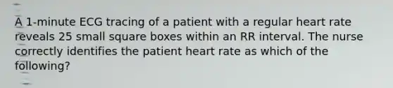 A 1-minute ECG tracing of a patient with a regular heart rate reveals 25 small square boxes within an RR interval. The nurse correctly identifies the patient heart rate as which of the following?