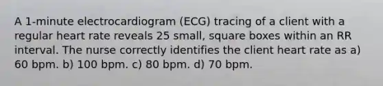 A 1-minute electrocardiogram (ECG) tracing of a client with a regular heart rate reveals 25 small, square boxes within an RR interval. The nurse correctly identifies the client heart rate as a) 60 bpm. b) 100 bpm. c) 80 bpm. d) 70 bpm.