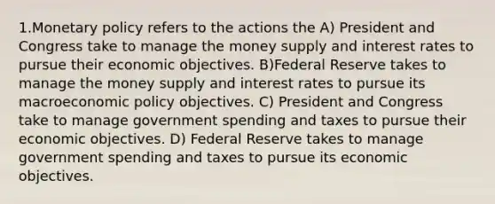 1.Monetary policy refers to the actions the A) President and Congress take to manage the money supply and interest rates to pursue their economic objectives. B)Federal Reserve takes to manage the money supply and interest rates to pursue its macro<a href='https://www.questionai.com/knowledge/kWbX8L76Bu-economic-policy' class='anchor-knowledge'>economic policy</a> objectives. C) President and Congress take to manage government spending and taxes to pursue their economic objectives. D) Federal Reserve takes to manage government spending and taxes to pursue its economic objectives.