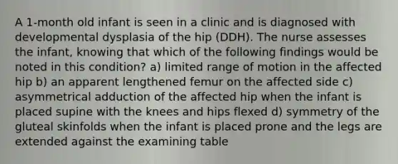 A 1-month old infant is seen in a clinic and is diagnosed with developmental dysplasia of the hip (DDH). The nurse assesses the infant, knowing that which of the following findings would be noted in this condition? a) limited range of motion in the affected hip b) an apparent lengthened femur on the affected side c) asymmetrical adduction of the affected hip when the infant is placed supine with the knees and hips flexed d) symmetry of the gluteal skinfolds when the infant is placed prone and the legs are extended against the examining table