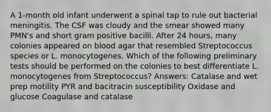 A 1-month old infant underwent a spinal tap to rule out bacterial meningitis. The CSF was cloudy and the smear showed many PMN's and short gram positive bacilli. After 24 hours, many colonies appeared on blood agar that resembled Streptococcus species or L. monocytogenes. Which of the following preliminary tests should be performed on the colonies to best differentiate L. monocytogenes from Streptococcus? Answers: Catalase and wet prep motility PYR and bacitracin susceptibility Oxidase and glucose Coagulase and catalase