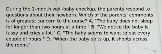 During the 1-month well-baby checkup, the parents respond to questions about their newborn. Which of the parents' comments is of greatest concern to the nurse? A. "The baby does not sleep for longer than two hours at a time." B. "We notice the baby is fussy and cries a lot." C. "The baby seems to want to eat every couple of hours." D. "When the baby spits up, it shoots across the room."