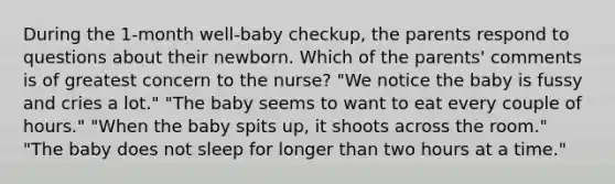 During the 1-month well-baby checkup, the parents respond to questions about their newborn. Which of the parents' comments is of greatest concern to the nurse? "We notice the baby is fussy and cries a lot." "The baby seems to want to eat every couple of hours." "When the baby spits up, it shoots across the room." "The baby does not sleep for longer than two hours at a time."