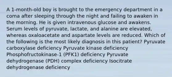 A 1-month-old boy is brought to the emergency department in a coma after sleeping through the night and failing to awaken in the morning. He is given intravenous glucose and awakens. Serum levels of pyruvate, lactate, and alanine are elevated, whereas oxaloacetate and aspartate levels are reduced. Which of the following is the most likely diagnosis in this patient? Pyruvate carboxylase deficiency Pyruvate kinase deficiency Phosphofructokinase-1 (PFK1) deficiency Pyruvate dehydrogenase (PDH) complex deficiency Isocitrate dehydrogenase deficiency