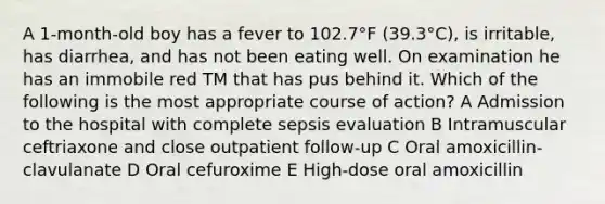 A 1-month-old boy has a fever to 102.7°F (39.3°C), is irritable, has diarrhea, and has not been eating well. On examination he has an immobile red TM that has pus behind it. Which of the following is the most appropriate course of action? A Admission to the hospital with complete sepsis evaluation B Intramuscular ceftriaxone and close outpatient follow-up C Oral amoxicillin-clavulanate D Oral cefuroxime E High-dose oral amoxicillin