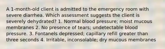 A 1-month-old client is admitted to the emergency room with severe diarrhea. Which assessment suggests the client is severely dehydrated? 1. Normal blood pressure; moist mucous membranes 2. No presence of tears; undetectable blood pressure. 3. Fontanels depressed; capillary refill greater than three seconds 4. Irritable, inconsolable; dry mucous membranes