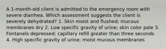 A 1-month-old client is admitted to the emergency room with severe diarrhea. Which assessment suggests the client is severely dehydrated? 1. Skin moist and flushed; mucous membranes dry 2. Low specific gravity of urine; skin color pale 3. Fontanels depressed; capillary refill greater than three seconds 4. High specific gravity of urine; moist mucous membranes