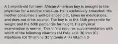 A 1-month-old full-term African-American boy is brought to the physician for a routine check-up. He is exclusively breastfed. His mother consumes a well-balanced diet, takes no medications, and does not drink alcohol. The boy is at the 56th percentile for weight and the 60th percentile for height. His physical examination is normal. This infant requires supplementation with which of the following vitamins (A) Folic acid (B) Iron (C) Ribofiavin (D) Thiamine (E) Vitamin A (F) Vitamin D