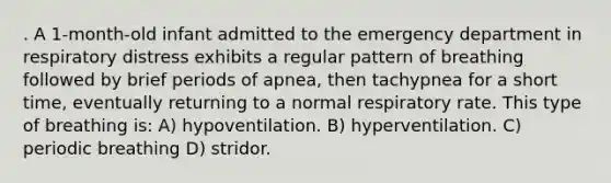 . A 1-month-old infant admitted to the emergency department in respiratory distress exhibits a regular pattern of breathing followed by brief periods of apnea, then tachypnea for a short time, eventually returning to a normal respiratory rate. This type of breathing is: A) hypoventilation. B) hyperventilation. C) periodic breathing D) stridor.