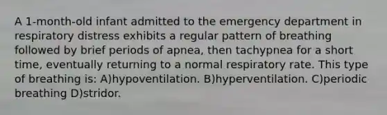 A 1-month-old infant admitted to the emergency department in respiratory distress exhibits a regular pattern of breathing followed by brief periods of apnea, then tachypnea for a short time, eventually returning to a normal respiratory rate. This type of breathing is: A)hypoventilation. B)hyperventilation. C)periodic breathing D)stridor.